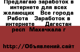 Предлагаю,заработок в интернете для всех желающих - Все города Работа » Заработок в интернете   . Дагестан респ.,Махачкала г.